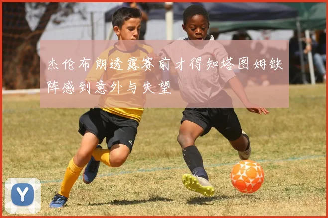 杰伦布朗透露赛前才得知塔图姆缺阵感到意外与失望