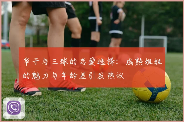 华子与三球的恋爱选择：成熟姐姐的魅力与年龄差引发热议