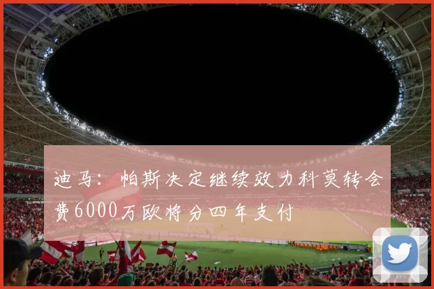 迪马：帕斯决定继续效力科莫转会费6000万欧将分四年支付