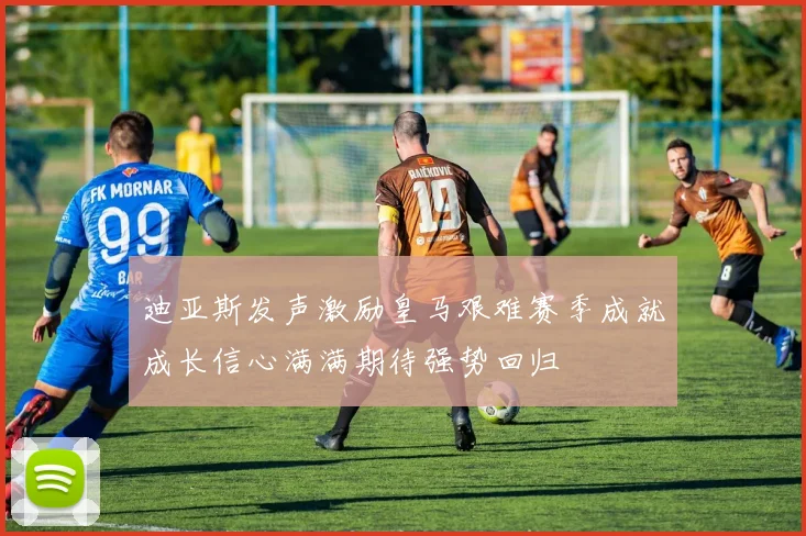 迪亚斯发声激励皇马艰难赛季成就成长信心满满期待强势回归
