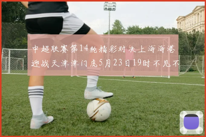 中超联赛第14轮精彩对决上海海港迎战天津津门虎5月23日19时不见不散