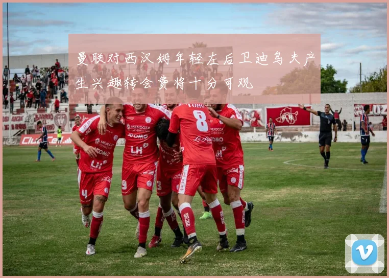 曼联对西汉姆年轻左后卫迪乌夫产生兴趣转会费将十分可观