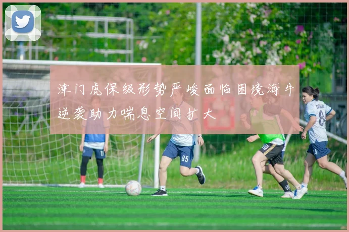 津门虎保级形势严峻面临困境海牛逆袭助力喘息空间扩大