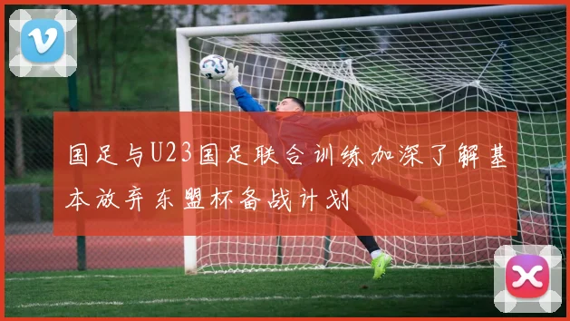 国足与U23国足联合训练加深了解基本放弃东盟杯备战计划