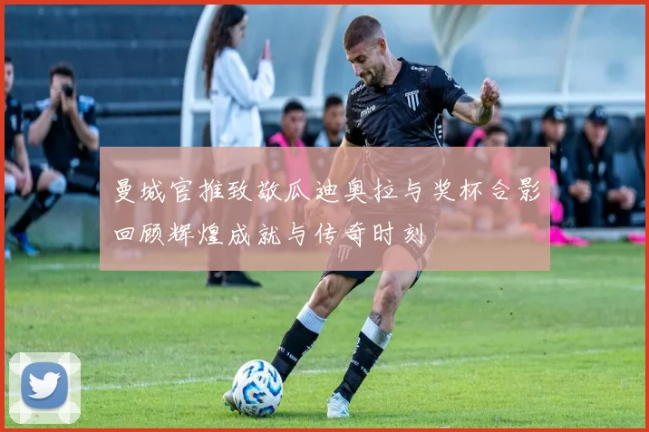 曼城官推致敬瓜迪奥拉与奖杯合影回顾辉煌成就与传奇时刻