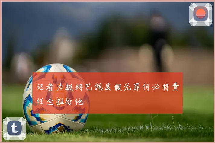 记者力挺姆巴佩度假无罪何必将责任全推给他