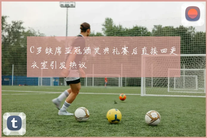 C罗缺席亚冠颁奖典礼赛后直接回更衣室引发热议