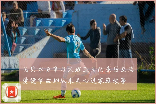 戈贝尔分享与文班亚马的亲密交流爱德华兹却从未关心过家庭琐事