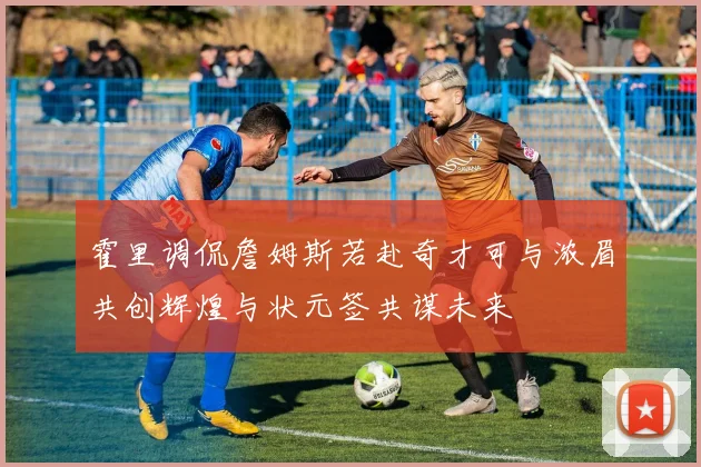 霍里调侃詹姆斯若赴奇才可与浓眉共创辉煌与状元签共谋未来