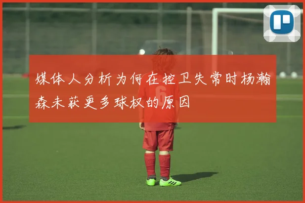 媒体人分析为何在控卫失常时杨瀚森未获更多球权的原因
